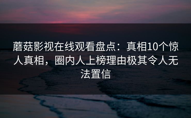 蘑菇影视在线观看盘点：真相10个惊人真相，圈内人上榜理由极其令人无法置信