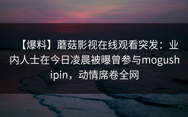 【爆料】蘑菇影视在线观看突发：业内人士在今日凌晨被曝曾参与mogushipin，动情席卷全网