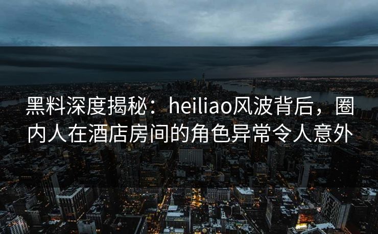 黑料深度揭秘：heiliao风波背后，圈内人在酒店房间的角色异常令人意外