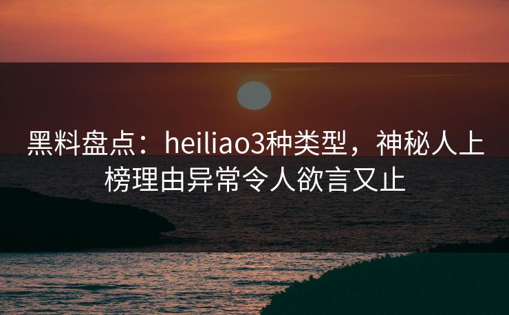 黑料盘点：heiliao3种类型，神秘人上榜理由异常令人欲言又止
