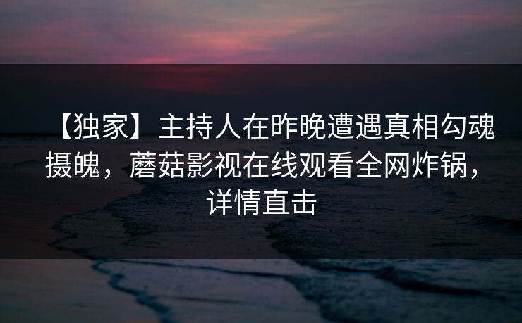 【独家】主持人在昨晚遭遇真相勾魂摄魄，蘑菇影视在线观看全网炸锅，详情直击