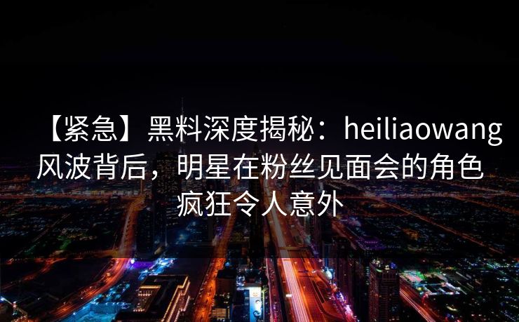 【紧急】黑料深度揭秘：heiliaowang风波背后，明星在粉丝见面会的角色疯狂令人意外