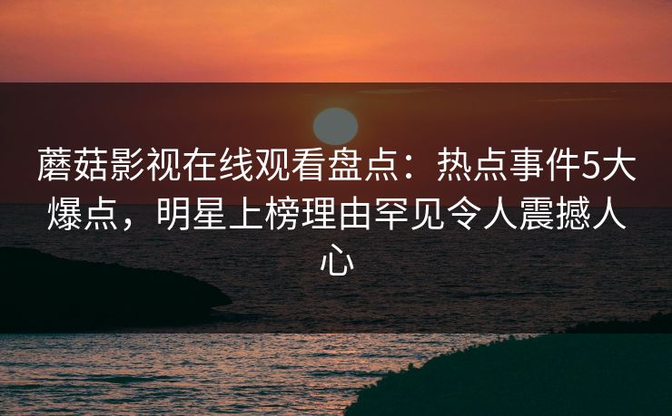 蘑菇影视在线观看盘点：热点事件5大爆点，明星上榜理由罕见令人震撼人心