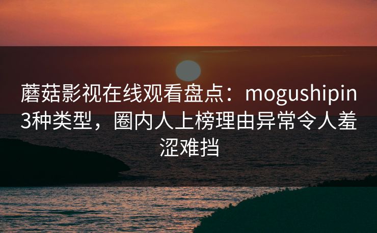 蘑菇影视在线观看盘点：mogushipin3种类型，圈内人上榜理由异常令人羞涩难挡