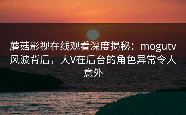 蘑菇影视在线观看深度揭秘：mogutv风波背后，大V在后台的角色异常令人意外