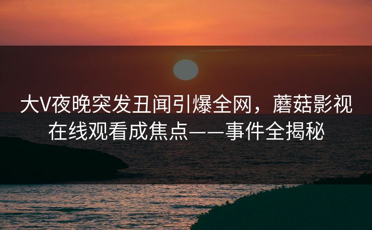 大V夜晚突发丑闻引爆全网，蘑菇影视在线观看成焦点——事件全揭秘