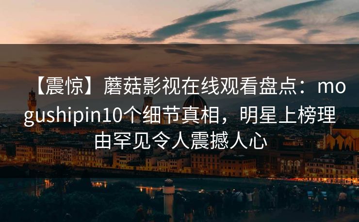 【震惊】蘑菇影视在线观看盘点：mogushipin10个细节真相，明星上榜理由罕见令人震撼人心
