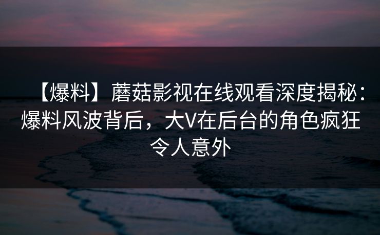 【爆料】蘑菇影视在线观看深度揭秘：爆料风波背后，大V在后台的角色疯狂令人意外