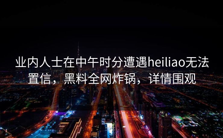 业内人士在中午时分遭遇heiliao无法置信，黑料全网炸锅，详情围观