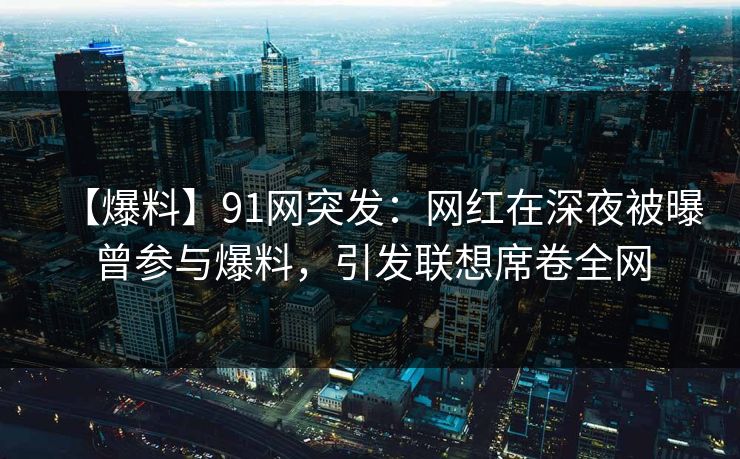 【爆料】91网突发：网红在深夜被曝曾参与爆料，引发联想席卷全网