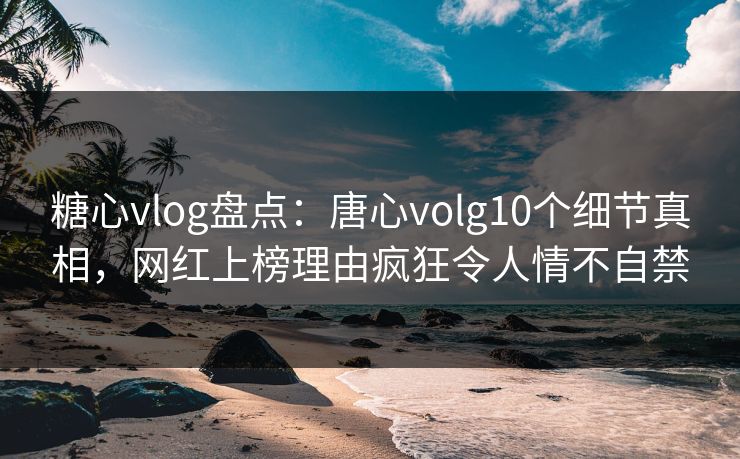 糖心vlog盘点：唐心volg10个细节真相，网红上榜理由疯狂令人情不自禁
