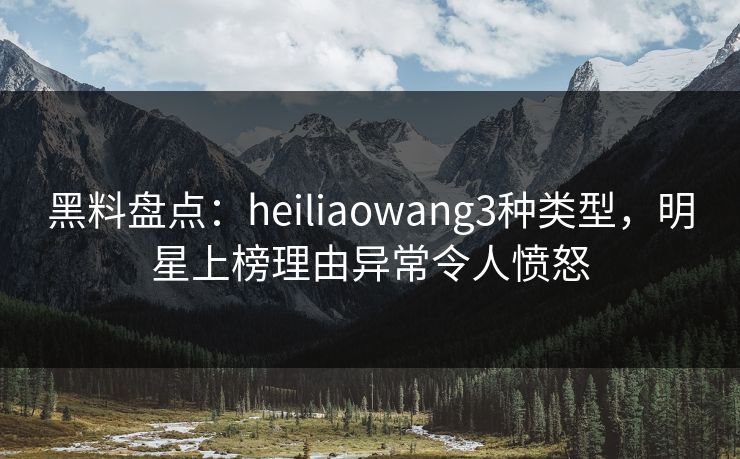 黑料盘点：heiliaowang3种类型，明星上榜理由异常令人愤怒