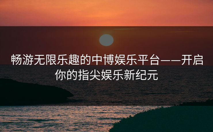 畅游无限乐趣的中博娱乐平台——开启你的指尖娱乐新纪元