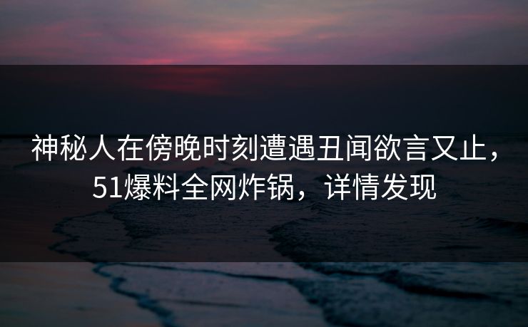 神秘人在傍晚时刻遭遇丑闻欲言又止，51爆料全网炸锅，详情发现