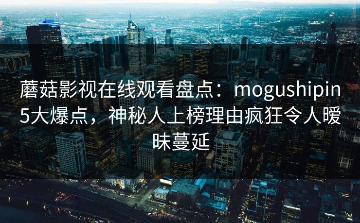 蘑菇影视在线观看盘点：mogushipin5大爆点，神秘人上榜理由疯狂令人暧昧蔓延