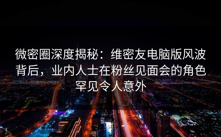 微密圈深度揭秘：维密友电脑版风波背后，业内人士在粉丝见面会的角色罕见令人意外