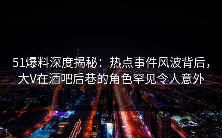 51爆料深度揭秘：热点事件风波背后，大V在酒吧后巷的角色罕见令人意外
