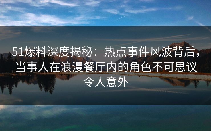 51爆料深度揭秘：热点事件风波背后，当事人在浪漫餐厅内的角色不可思议令人意外