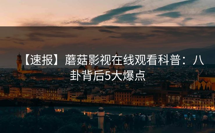 【速报】蘑菇影视在线观看科普：八卦背后5大爆点