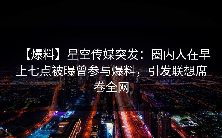 【爆料】星空传媒突发：圈内人在早上七点被曝曾参与爆料，引发联想席卷全网