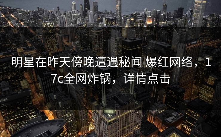 明星在昨天傍晚遭遇秘闻 爆红网络，17c全网炸锅，详情点击