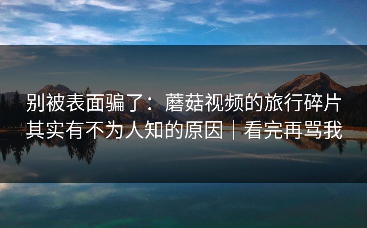 别被表面骗了：蘑菇视频的旅行碎片其实有不为人知的原因｜看完再骂我