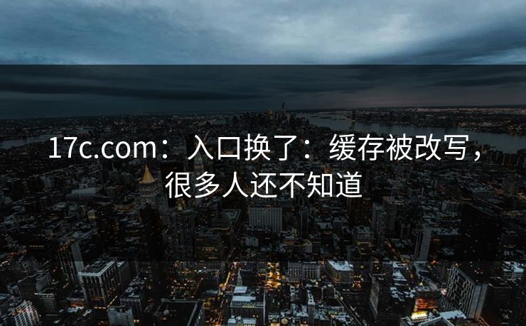 17c.com：入口换了：缓存被改写，很多人还不知道
