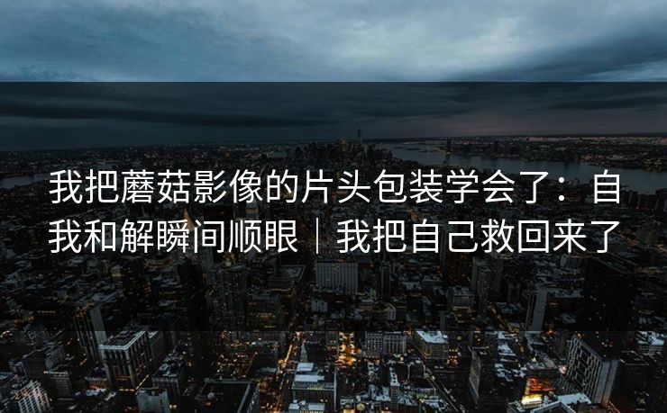 我把蘑菇影像的片头包装学会了：自我和解瞬间顺眼｜我把自己救回来了