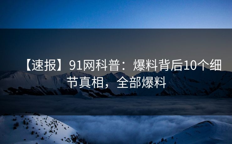 【速报】91网科普：爆料背后10个细节真相，全部爆料